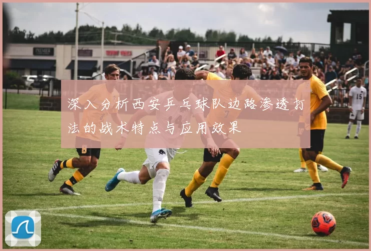 深入分析西安乒乓球队边路渗透打法的战术特点与应用效果
