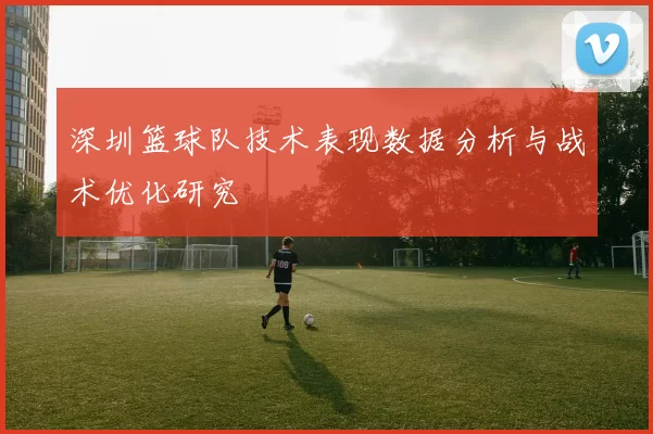 深圳篮球队技术表现数据分析与战术优化研究