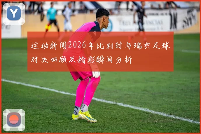 运动新闻2026年比利时与瑞典足球对决回顾及精彩瞬间分析