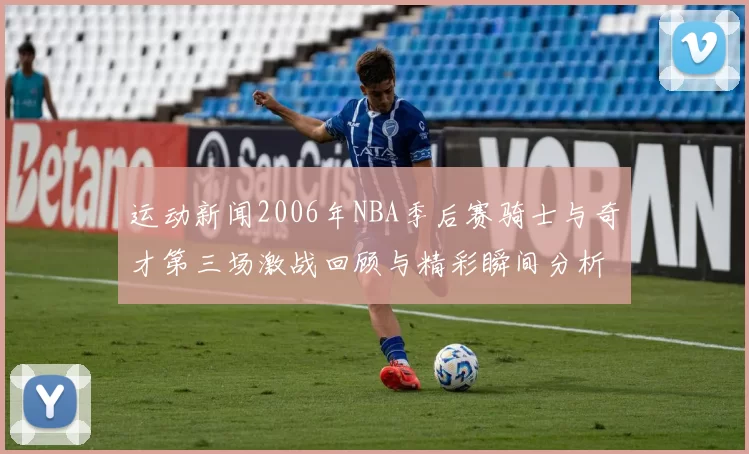运动新闻2006年NBA季后赛骑士与奇才第三场激战回顾与精彩瞬间分析