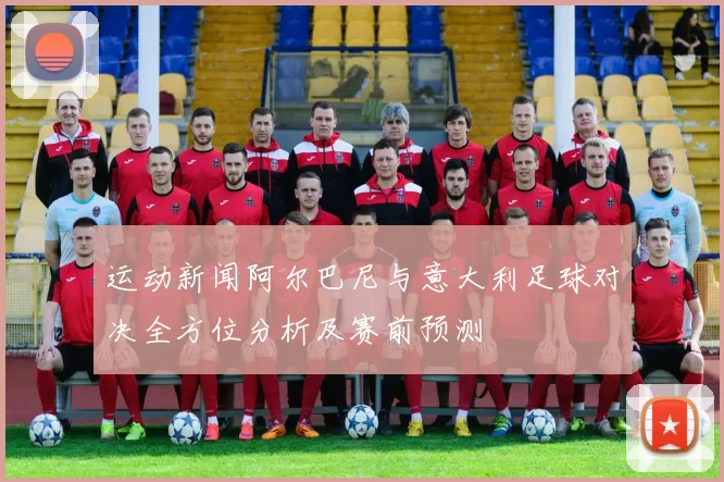 运动新闻阿尔巴尼与意大利足球对决全方位分析及赛前预测
