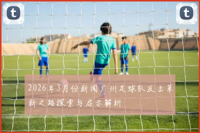 2026年3月份新闻广州足球队反击革新之路探索与启示解析